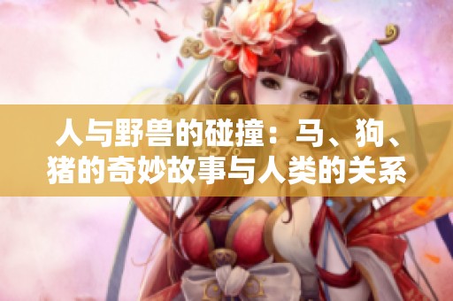 人与野兽的碰撞：马、狗、猪的奇妙故事与人类的关系探讨