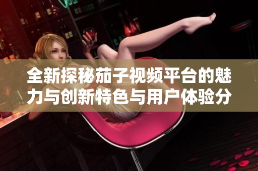 全新探秘茄子视频平台的魅力与创新特色与用户体验分析