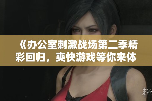 《办公室刺激战场第二季精彩回归，爽快游戏等你来体验》