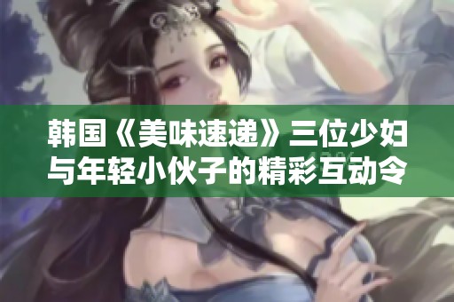 韩国《美味速递》三位少妇与年轻小伙子的精彩互动令人心动不已