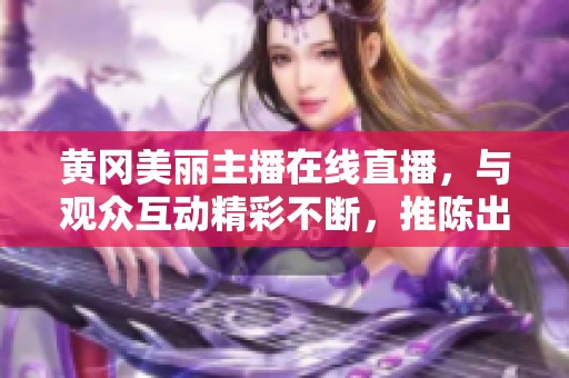 黄冈美丽主播在线直播，与观众互动精彩不断，推陈出新展现魅力