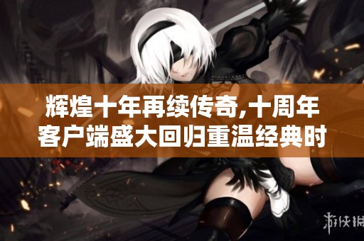辉煌十年再续传奇,十周年客户端盛大回归重温经典时刻
