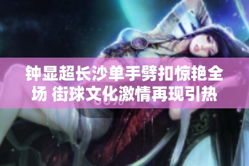 钟显超长沙单手劈扣惊艳全场 街球文化激情再现引热议