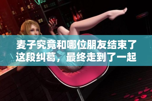 麦子究竟和哪位朋友结束了这段纠葛，最终走到了一起呢？