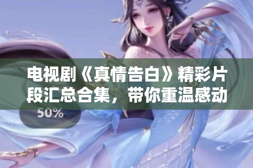 电视剧《真情告白》精彩片段汇总合集，带你重温感动瞬间与温馨时刻