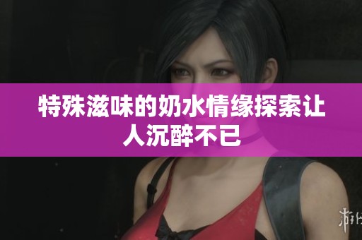特殊滋味的奶水情缘探索让人沉醉不已