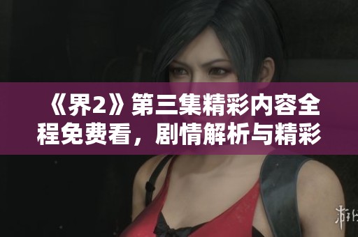 《界2》第三集精彩内容全程免费看，剧情解析与精彩回顾大揭秘