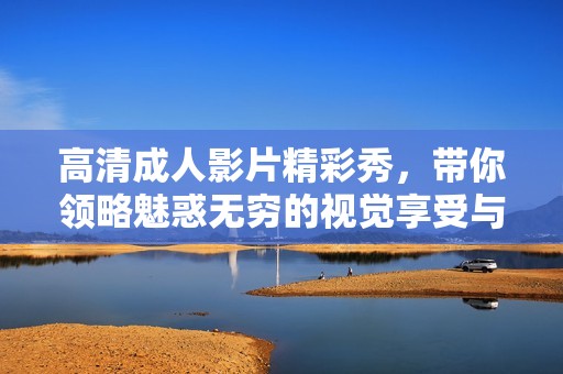 高清成人影片精彩秀，带你领略魅惑无穷的视觉享受与激情时刻