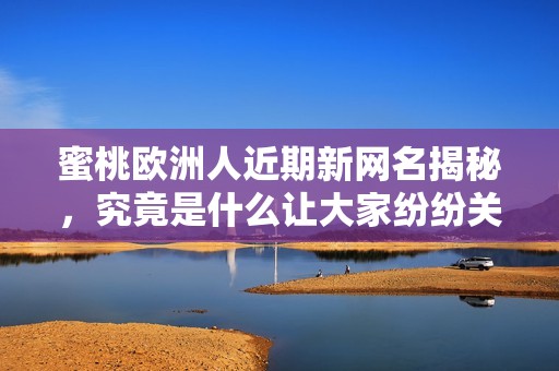 蜜桃欧洲人近期新网名揭秘，究竟是什么让大家纷纷关注呢