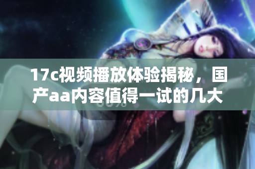 17c视频播放体验揭秘，国产aa内容值得一试的几大亮点分析