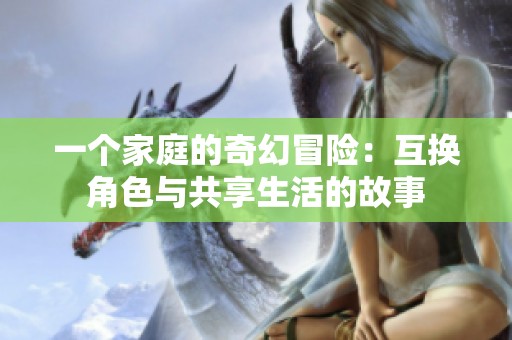 一个家庭的奇幻冒险：互换角色与共享生活的故事