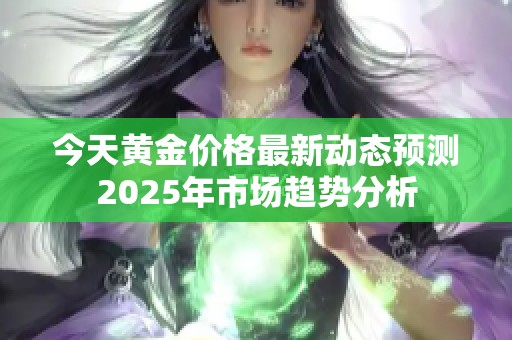今天黄金价格最新动态预测2025年市场趋势分析