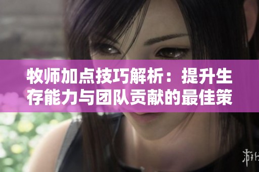 牧师加点技巧解析：提升生存能力与团队贡献的最佳策略分享