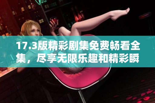 17.3版精彩剧集免费畅看全集，尽享无限乐趣和精彩瞬间！