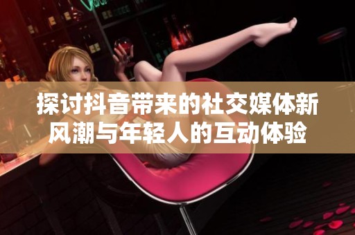 探讨抖音带来的社交媒体新风潮与年轻人的互动体验