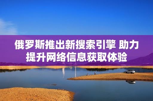 俄罗斯推出新搜索引擎 助力提升网络信息获取体验