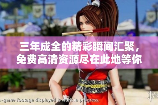 三年成全的精彩瞬间汇聚，免费高清资源尽在此地等你发现