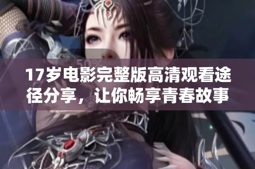 17岁电影完整版高清观看途径分享，让你畅享青春故事与情感碰撞
