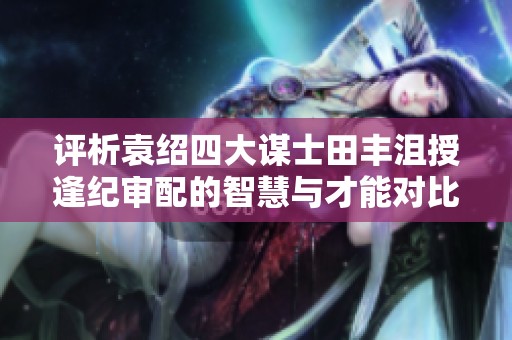评析袁绍四大谋士田丰沮授逢纪审配的智慧与才能对比