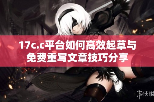 17c.c平台如何高效起草与免费重写文章技巧分享