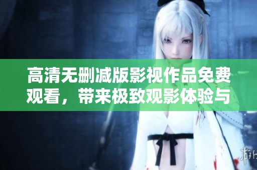 高清无删减版影视作品免费观看，带来极致观影体验与视觉享受