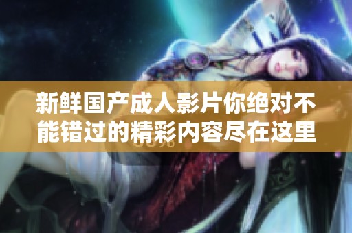 新鲜国产成人影片你绝对不能错过的精彩内容尽在这里