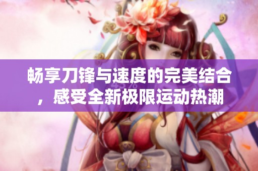 畅享刀锋与速度的完美结合，感受全新极限运动热潮