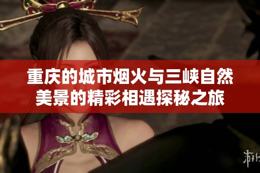 重庆的城市烟火与三峡自然美景的精彩相遇探秘之旅