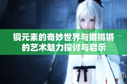 铜元素的奇妙世界与锵锵锵的艺术魅力探讨与启示