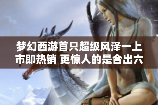 梦幻西游首只超级风泽一上市即热销 更惊人的是合出六个谛听成品