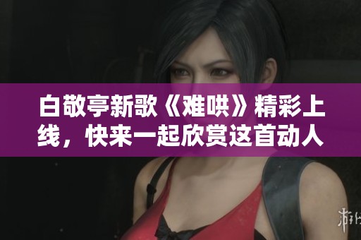 白敬亭新歌《难哄》精彩上线，快来一起欣赏这首动人旋律吧