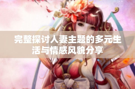 完整探讨人妻主题的多元生活与情感风貌分享