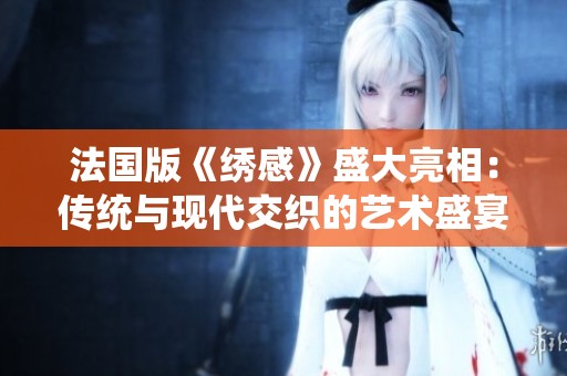 法国版《绣感》盛大亮相：传统与现代交织的艺术盛宴即将开启