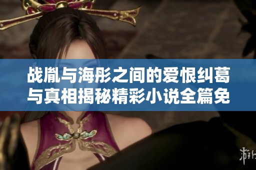 战胤与海彤之间的爱恨纠葛与真相揭秘精彩小说全篇免费阅读指南