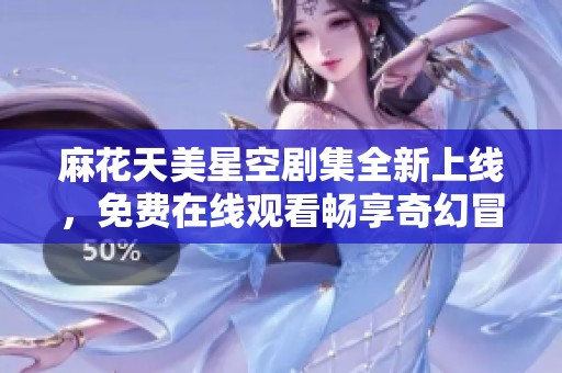 麻花天美星空剧集全新上线，免费在线观看畅享奇幻冒险故事