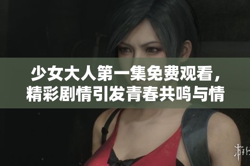 少女大人第一集免费观看，精彩剧情引发青春共鸣与情感共振