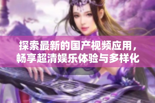 探索最新的国产视频应用，畅享超清娱乐体验与多样化功能