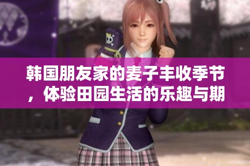 韩国朋友家的麦子丰收季节，体验田园生活的乐趣与期待