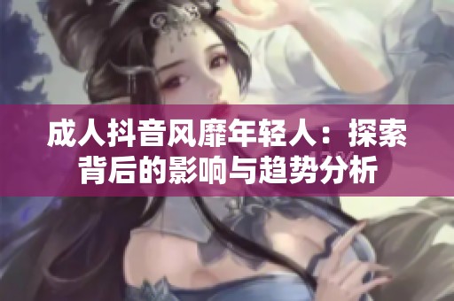 成人抖音风靡年轻人：探索背后的影响与趋势分析