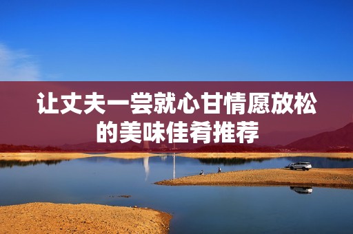 让丈夫一尝就心甘情愿放松的美味佳肴推荐