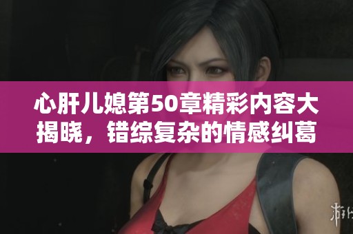 心肝儿媳第50章精彩内容大揭晓，错综复杂的情感纠葛尽在其中