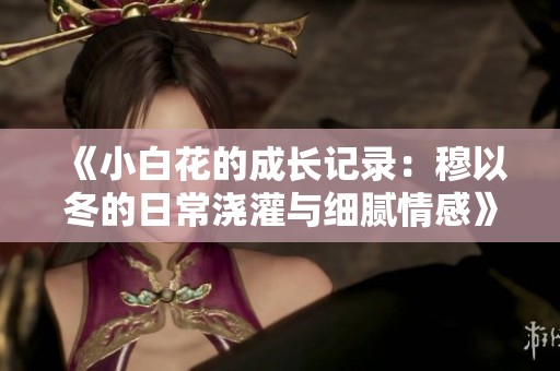 《小白花的成长记录：穆以冬的日常浇灌与细腻情感》