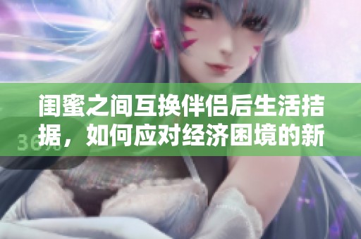 闺蜜之间互换伴侣后生活拮据，如何应对经济困境的新挑战