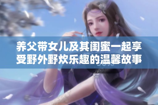 养父带女儿及其闺蜜一起享受野外野炊乐趣的温馨故事