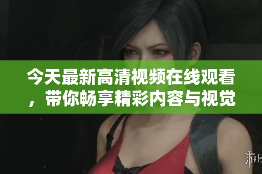 今天最新高清视频在线观看，带你畅享精彩内容与视觉盛宴