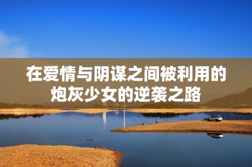 在爱情与阴谋之间被利用的炮灰少女的逆袭之路