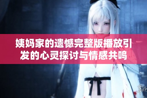 姨妈家的遗憾完整版播放引发的心灵探讨与情感共鸣
