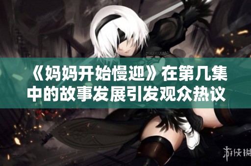 《妈妈开始慢迎》在第几集中的故事发展引发观众热议和讨论