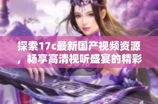 探索17c最新国产视频资源，畅享高清视听盛宴的精彩内容