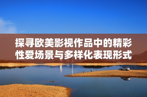 探寻欧美影视作品中的精彩性爱场景与多样化表现形式